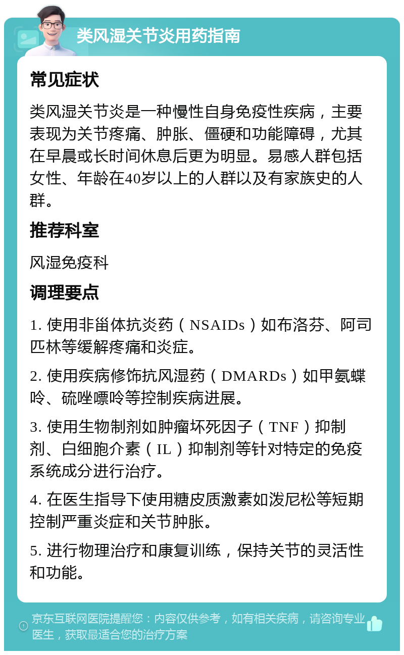 类风湿关节炎用药指南 常见症状 类风湿关节炎是一种慢性自身免疫性疾病，主要表现为关节疼痛、肿胀、僵硬和功能障碍，尤其在早晨或长时间休息后更为明显。易感人群包括女性、年龄在40岁以上的人群以及有家族史的人群。 推荐科室 风湿免疫科 调理要点 1. 使用非甾体抗炎药（NSAIDs）如布洛芬、阿司匹林等缓解疼痛和炎症。 2. 使用疾病修饰抗风湿药（DMARDs）如甲氨蝶呤、硫唑嘌呤等控制疾病进展。 3. 使用生物制剂如肿瘤坏死因子（TNF）抑制剂、白细胞介素（IL）抑制剂等针对特定的免疫系统成分进行治疗。 4. 在医生指导下使用糖皮质激素如泼尼松等短期控制严重炎症和关节肿胀。 5. 进行物理治疗和康复训练，保持关节的灵活性和功能。