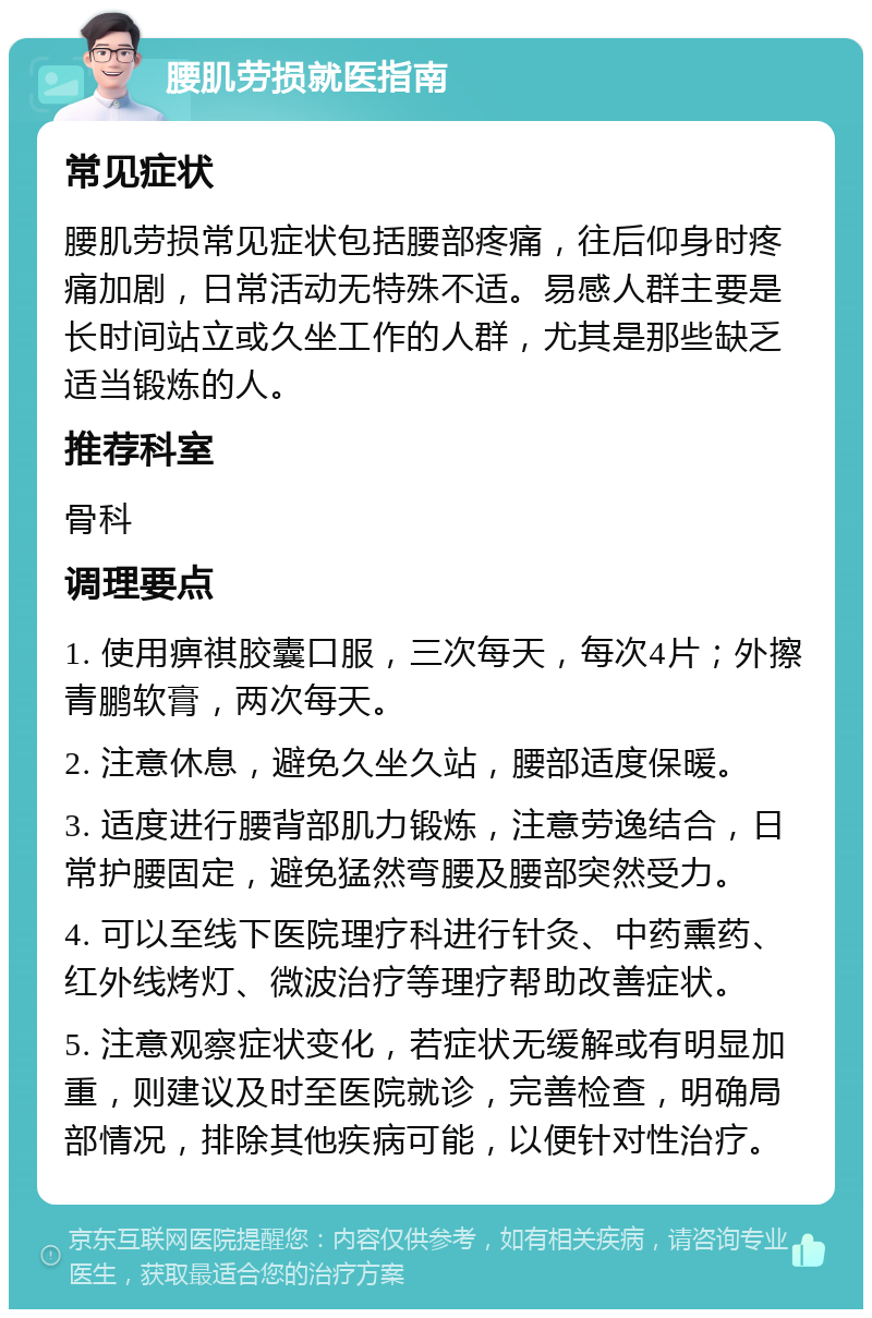 腰肌劳损就医指南 常见症状 腰肌劳损常见症状包括腰部疼痛，往后仰身时疼痛加剧，日常活动无特殊不适。易感人群主要是长时间站立或久坐工作的人群，尤其是那些缺乏适当锻炼的人。 推荐科室 骨科 调理要点 1. 使用痹祺胶囊口服，三次每天，每次4片；外擦青鹏软膏，两次每天。 2. 注意休息，避免久坐久站，腰部适度保暖。 3. 适度进行腰背部肌力锻炼，注意劳逸结合，日常护腰固定，避免猛然弯腰及腰部突然受力。 4. 可以至线下医院理疗科进行针灸、中药熏药、红外线烤灯、微波治疗等理疗帮助改善症状。 5. 注意观察症状变化，若症状无缓解或有明显加重，则建议及时至医院就诊，完善检查，明确局部情况，排除其他疾病可能，以便针对性治疗。