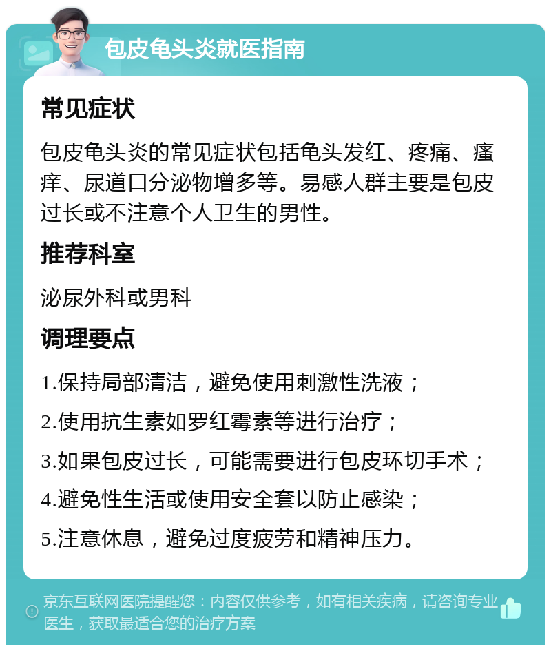 包皮龟头炎就医指南 常见症状 包皮龟头炎的常见症状包括龟头发红、疼痛、瘙痒、尿道口分泌物增多等。易感人群主要是包皮过长或不注意个人卫生的男性。 推荐科室 泌尿外科或男科 调理要点 1.保持局部清洁，避免使用刺激性洗液； 2.使用抗生素如罗红霉素等进行治疗； 3.如果包皮过长，可能需要进行包皮环切手术； 4.避免性生活或使用安全套以防止感染； 5.注意休息，避免过度疲劳和精神压力。