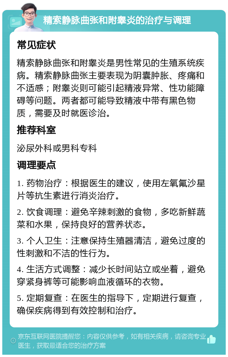 精索静脉曲张和附睾炎的治疗与调理 常见症状 精索静脉曲张和附睾炎是男性常见的生殖系统疾病。精索静脉曲张主要表现为阴囊肿胀、疼痛和不适感；附睾炎则可能引起精液异常、性功能障碍等问题。两者都可能导致精液中带有黑色物质，需要及时就医诊治。 推荐科室 泌尿外科或男科专科 调理要点 1. 药物治疗：根据医生的建议，使用左氧氟沙星片等抗生素进行消炎治疗。 2. 饮食调理：避免辛辣刺激的食物，多吃新鲜蔬菜和水果，保持良好的营养状态。 3. 个人卫生：注意保持生殖器清洁，避免过度的性刺激和不洁的性行为。 4. 生活方式调整：减少长时间站立或坐着，避免穿紧身裤等可能影响血液循环的衣物。 5. 定期复查：在医生的指导下，定期进行复查，确保疾病得到有效控制和治疗。