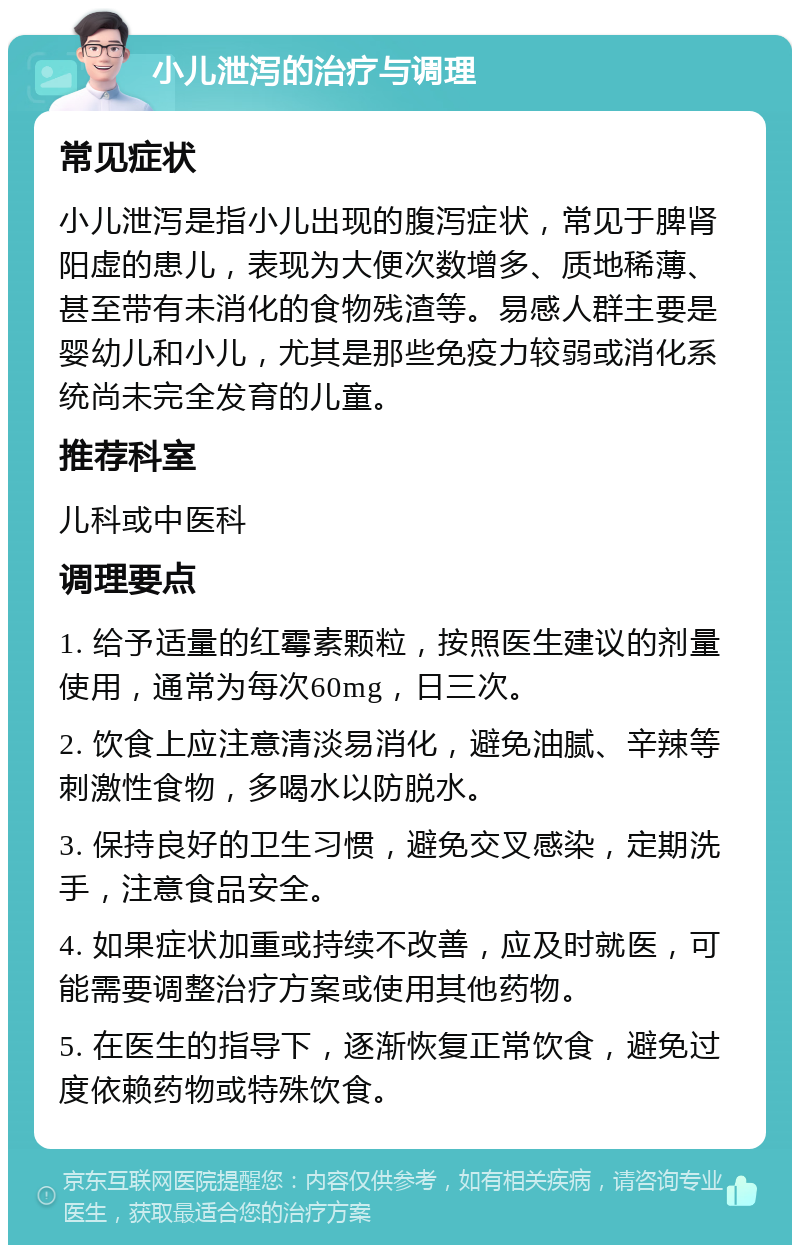 小儿泄泻的治疗与调理 常见症状 小儿泄泻是指小儿出现的腹泻症状，常见于脾肾阳虚的患儿，表现为大便次数增多、质地稀薄、甚至带有未消化的食物残渣等。易感人群主要是婴幼儿和小儿，尤其是那些免疫力较弱或消化系统尚未完全发育的儿童。 推荐科室 儿科或中医科 调理要点 1. 给予适量的红霉素颗粒，按照医生建议的剂量使用，通常为每次60mg，日三次。 2. 饮食上应注意清淡易消化，避免油腻、辛辣等刺激性食物，多喝水以防脱水。 3. 保持良好的卫生习惯，避免交叉感染，定期洗手，注意食品安全。 4. 如果症状加重或持续不改善，应及时就医，可能需要调整治疗方案或使用其他药物。 5. 在医生的指导下，逐渐恢复正常饮食，避免过度依赖药物或特殊饮食。