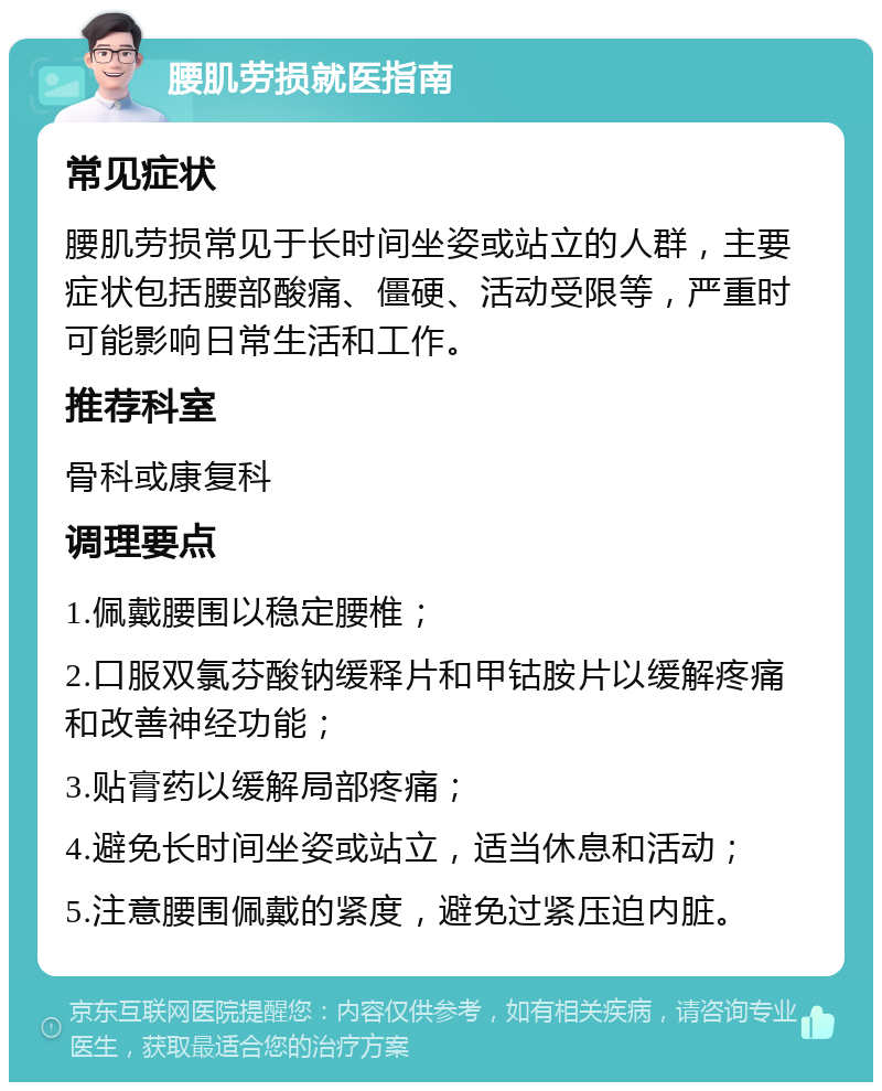 腰肌劳损就医指南 常见症状 腰肌劳损常见于长时间坐姿或站立的人群，主要症状包括腰部酸痛、僵硬、活动受限等，严重时可能影响日常生活和工作。 推荐科室 骨科或康复科 调理要点 1.佩戴腰围以稳定腰椎； 2.口服双氯芬酸钠缓释片和甲钴胺片以缓解疼痛和改善神经功能； 3.贴膏药以缓解局部疼痛； 4.避免长时间坐姿或站立，适当休息和活动； 5.注意腰围佩戴的紧度，避免过紧压迫内脏。