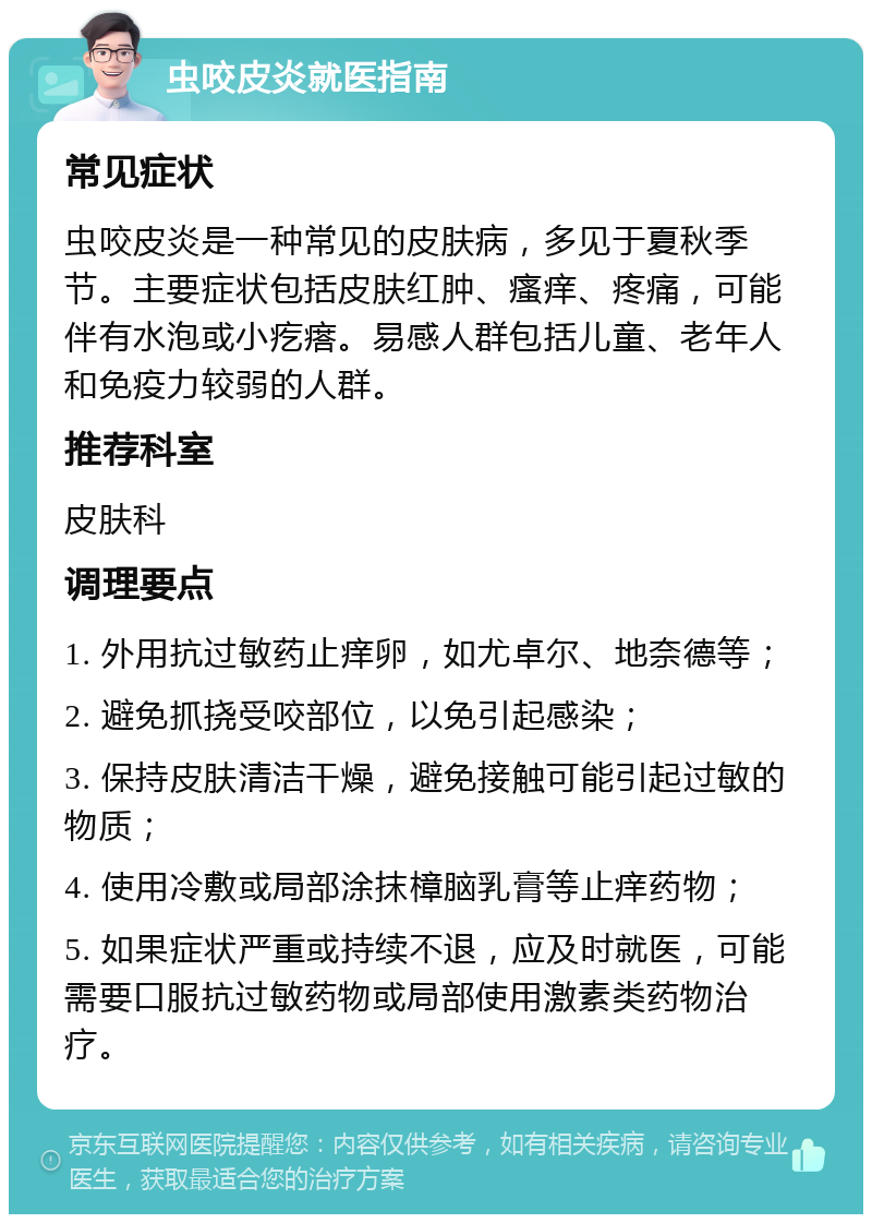 虫咬皮炎就医指南 常见症状 虫咬皮炎是一种常见的皮肤病，多见于夏秋季节。主要症状包括皮肤红肿、瘙痒、疼痛，可能伴有水泡或小疙瘩。易感人群包括儿童、老年人和免疫力较弱的人群。 推荐科室 皮肤科 调理要点 1. 外用抗过敏药止痒卵，如尤卓尔、地奈德等； 2. 避免抓挠受咬部位，以免引起感染； 3. 保持皮肤清洁干燥，避免接触可能引起过敏的物质； 4. 使用冷敷或局部涂抹樟脑乳膏等止痒药物； 5. 如果症状严重或持续不退，应及时就医，可能需要口服抗过敏药物或局部使用激素类药物治疗。