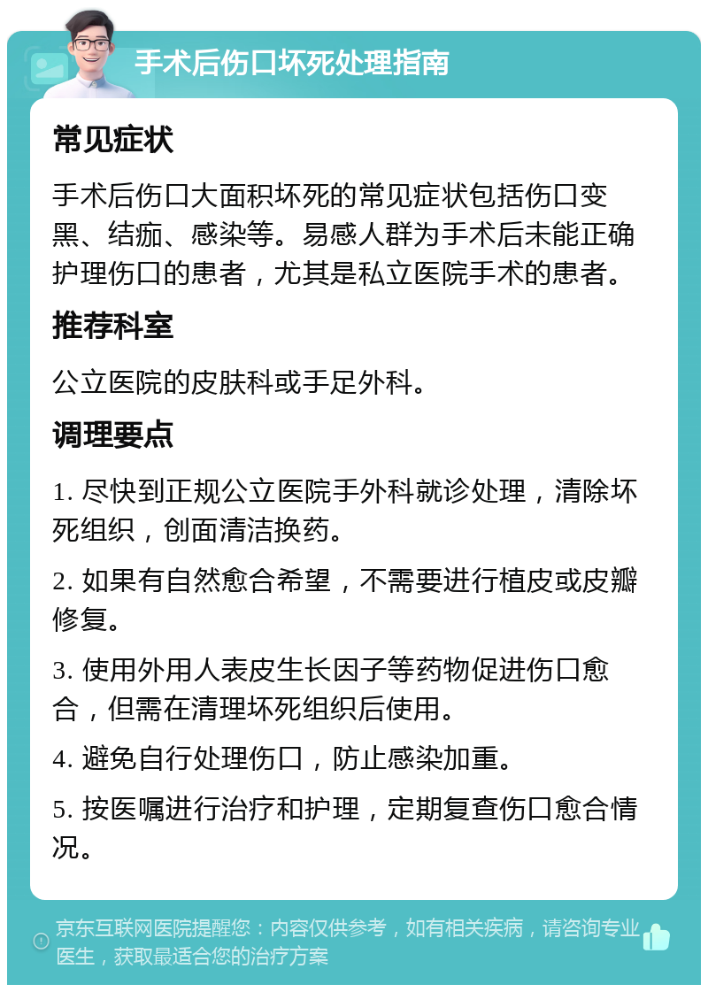 手术后伤口坏死处理指南 常见症状 手术后伤口大面积坏死的常见症状包括伤口变黑、结痂、感染等。易感人群为手术后未能正确护理伤口的患者，尤其是私立医院手术的患者。 推荐科室 公立医院的皮肤科或手足外科。 调理要点 1. 尽快到正规公立医院手外科就诊处理，清除坏死组织，创面清洁换药。 2. 如果有自然愈合希望，不需要进行植皮或皮瓣修复。 3. 使用外用人表皮生长因子等药物促进伤口愈合，但需在清理坏死组织后使用。 4. 避免自行处理伤口，防止感染加重。 5. 按医嘱进行治疗和护理，定期复查伤口愈合情况。