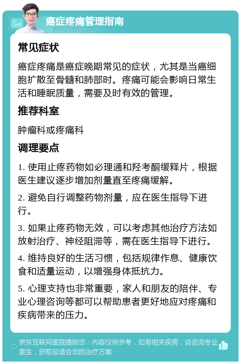 癌症疼痛管理指南 常见症状 癌症疼痛是癌症晚期常见的症状，尤其是当癌细胞扩散至骨髓和肺部时。疼痛可能会影响日常生活和睡眠质量，需要及时有效的管理。 推荐科室 肿瘤科或疼痛科 调理要点 1. 使用止疼药物如必理通和羟考酮缓释片，根据医生建议逐步增加剂量直至疼痛缓解。 2. 避免自行调整药物剂量，应在医生指导下进行。 3. 如果止疼药物无效，可以考虑其他治疗方法如放射治疗、神经阻滞等，需在医生指导下进行。 4. 维持良好的生活习惯，包括规律作息、健康饮食和适量运动，以增强身体抵抗力。 5. 心理支持也非常重要，家人和朋友的陪伴、专业心理咨询等都可以帮助患者更好地应对疼痛和疾病带来的压力。