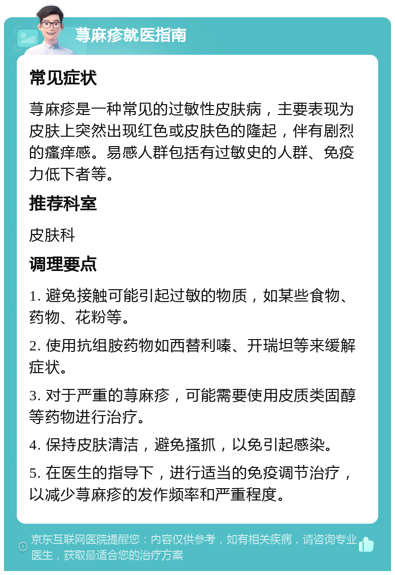 荨麻疹就医指南 常见症状 荨麻疹是一种常见的过敏性皮肤病，主要表现为皮肤上突然出现红色或皮肤色的隆起，伴有剧烈的瘙痒感。易感人群包括有过敏史的人群、免疫力低下者等。 推荐科室 皮肤科 调理要点 1. 避免接触可能引起过敏的物质，如某些食物、药物、花粉等。 2. 使用抗组胺药物如西替利嗪、开瑞坦等来缓解症状。 3. 对于严重的荨麻疹，可能需要使用皮质类固醇等药物进行治疗。 4. 保持皮肤清洁，避免搔抓，以免引起感染。 5. 在医生的指导下，进行适当的免疫调节治疗，以减少荨麻疹的发作频率和严重程度。