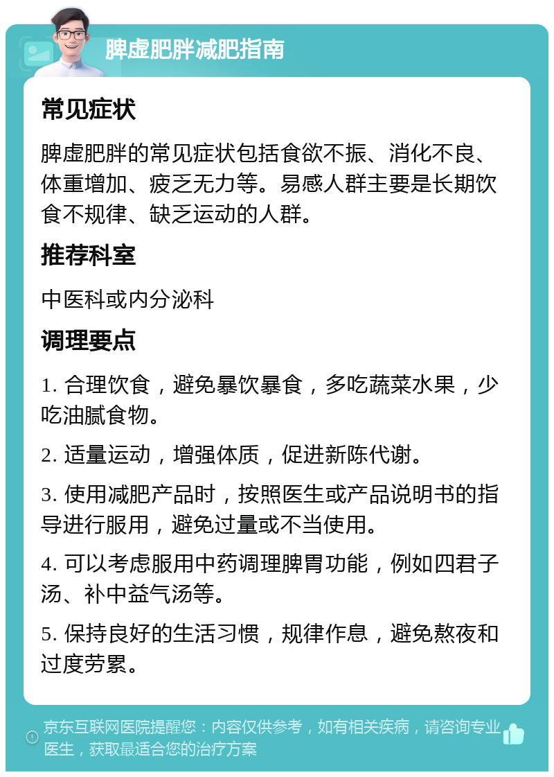 脾虚肥胖减肥指南 常见症状 脾虚肥胖的常见症状包括食欲不振、消化不良、体重增加、疲乏无力等。易感人群主要是长期饮食不规律、缺乏运动的人群。 推荐科室 中医科或内分泌科 调理要点 1. 合理饮食，避免暴饮暴食，多吃蔬菜水果，少吃油腻食物。 2. 适量运动，增强体质，促进新陈代谢。 3. 使用减肥产品时，按照医生或产品说明书的指导进行服用，避免过量或不当使用。 4. 可以考虑服用中药调理脾胃功能，例如四君子汤、补中益气汤等。 5. 保持良好的生活习惯，规律作息，避免熬夜和过度劳累。