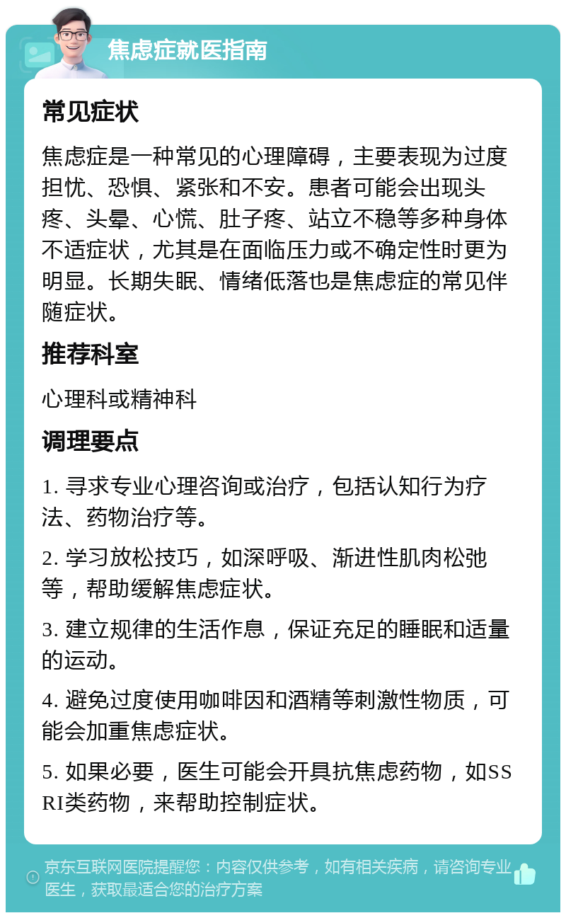 焦虑症就医指南 常见症状 焦虑症是一种常见的心理障碍，主要表现为过度担忧、恐惧、紧张和不安。患者可能会出现头疼、头晕、心慌、肚子疼、站立不稳等多种身体不适症状，尤其是在面临压力或不确定性时更为明显。长期失眠、情绪低落也是焦虑症的常见伴随症状。 推荐科室 心理科或精神科 调理要点 1. 寻求专业心理咨询或治疗，包括认知行为疗法、药物治疗等。 2. 学习放松技巧，如深呼吸、渐进性肌肉松弛等，帮助缓解焦虑症状。 3. 建立规律的生活作息，保证充足的睡眠和适量的运动。 4. 避免过度使用咖啡因和酒精等刺激性物质，可能会加重焦虑症状。 5. 如果必要，医生可能会开具抗焦虑药物，如SSRI类药物，来帮助控制症状。