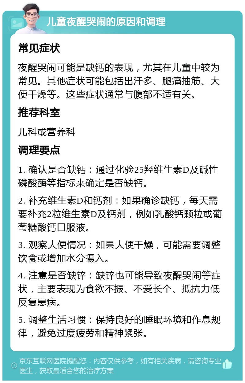 儿童夜醒哭闹的原因和调理 常见症状 夜醒哭闹可能是缺钙的表现，尤其在儿童中较为常见。其他症状可能包括出汗多、腿痛抽筋、大便干燥等。这些症状通常与腹部不适有关。 推荐科室 儿科或营养科 调理要点 1. 确认是否缺钙：通过化验25羟维生素D及碱性磷酸酶等指标来确定是否缺钙。 2. 补充维生素D和钙剂：如果确诊缺钙，每天需要补充2粒维生素D及钙剂，例如乳酸钙颗粒或葡萄糖酸钙口服液。 3. 观察大便情况：如果大便干燥，可能需要调整饮食或增加水分摄入。 4. 注意是否缺锌：缺锌也可能导致夜醒哭闹等症状，主要表现为食欲不振、不爱长个、抵抗力低反复患病。 5. 调整生活习惯：保持良好的睡眠环境和作息规律，避免过度疲劳和精神紧张。