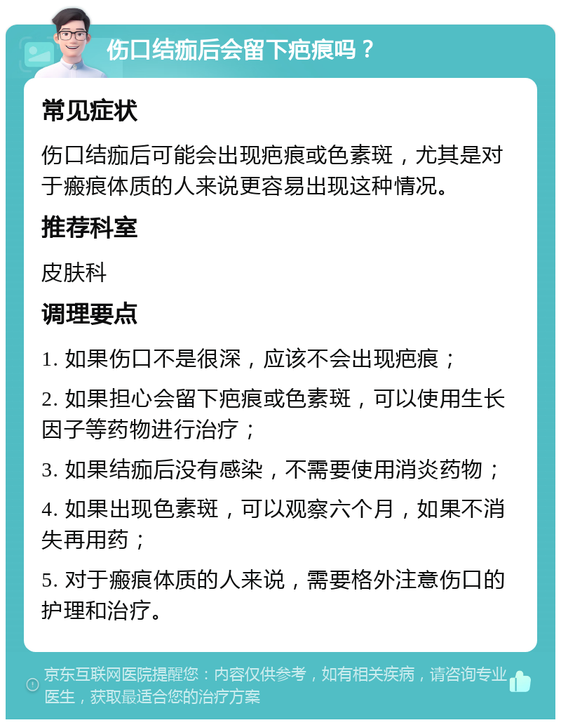 伤口结痂后会留下疤痕吗？ 常见症状 伤口结痂后可能会出现疤痕或色素斑，尤其是对于瘢痕体质的人来说更容易出现这种情况。 推荐科室 皮肤科 调理要点 1. 如果伤口不是很深，应该不会出现疤痕； 2. 如果担心会留下疤痕或色素斑，可以使用生长因子等药物进行治疗； 3. 如果结痂后没有感染，不需要使用消炎药物； 4. 如果出现色素斑，可以观察六个月，如果不消失再用药； 5. 对于瘢痕体质的人来说，需要格外注意伤口的护理和治疗。