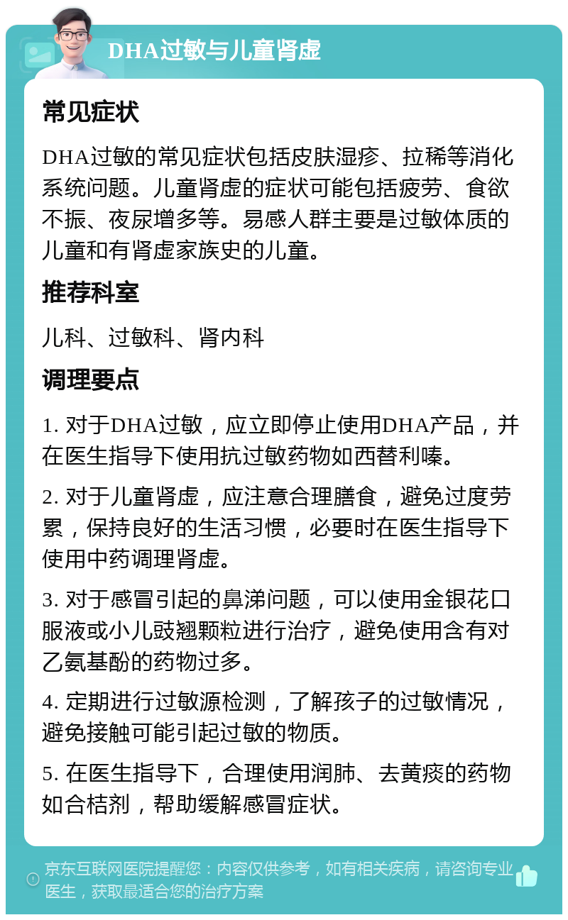 DHA过敏与儿童肾虚 常见症状 DHA过敏的常见症状包括皮肤湿疹、拉稀等消化系统问题。儿童肾虚的症状可能包括疲劳、食欲不振、夜尿增多等。易感人群主要是过敏体质的儿童和有肾虚家族史的儿童。 推荐科室 儿科、过敏科、肾内科 调理要点 1. 对于DHA过敏，应立即停止使用DHA产品，并在医生指导下使用抗过敏药物如西替利嗪。 2. 对于儿童肾虚，应注意合理膳食，避免过度劳累，保持良好的生活习惯，必要时在医生指导下使用中药调理肾虚。 3. 对于感冒引起的鼻涕问题，可以使用金银花口服液或小儿豉翘颗粒进行治疗，避免使用含有对乙氨基酚的药物过多。 4. 定期进行过敏源检测，了解孩子的过敏情况，避免接触可能引起过敏的物质。 5. 在医生指导下，合理使用润肺、去黄痰的药物如合桔剂，帮助缓解感冒症状。