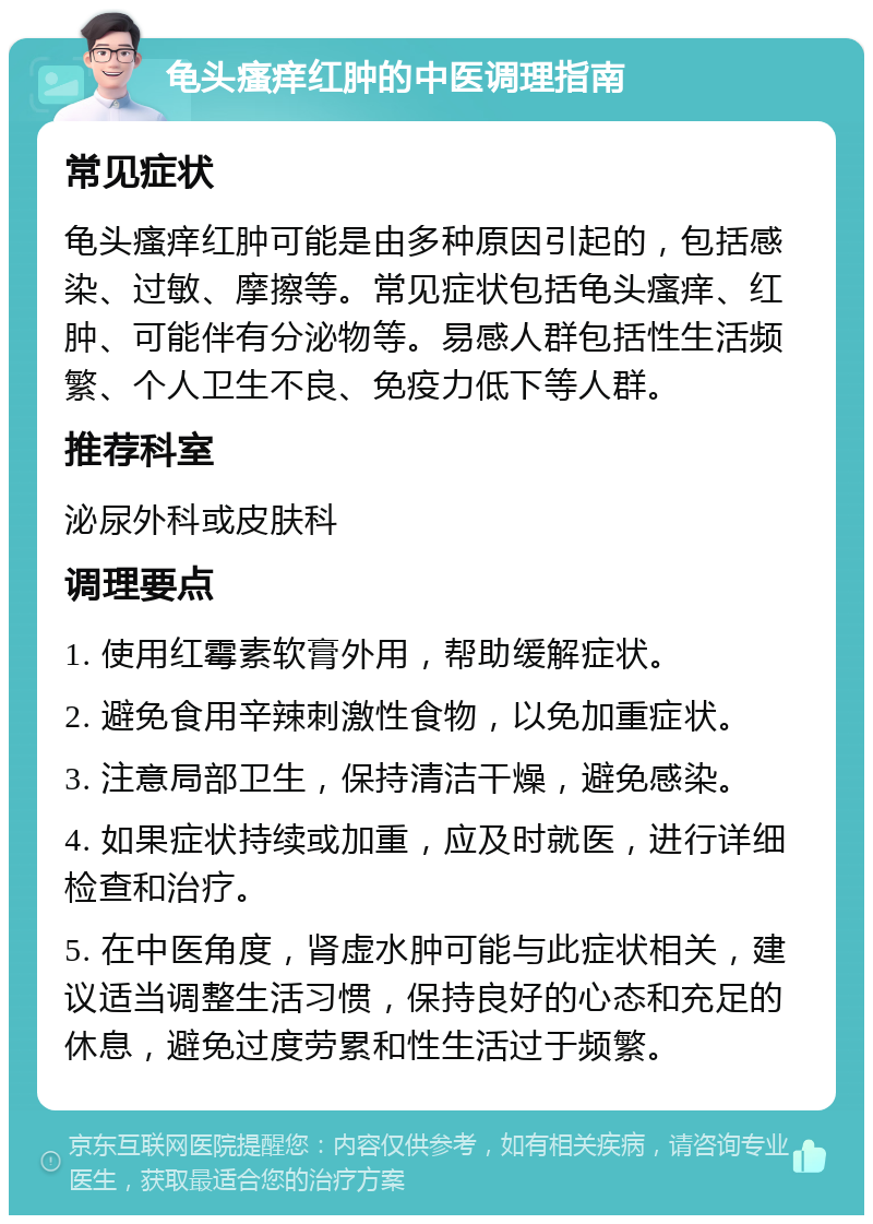 龟头瘙痒红肿的中医调理指南 常见症状 龟头瘙痒红肿可能是由多种原因引起的，包括感染、过敏、摩擦等。常见症状包括龟头瘙痒、红肿、可能伴有分泌物等。易感人群包括性生活频繁、个人卫生不良、免疫力低下等人群。 推荐科室 泌尿外科或皮肤科 调理要点 1. 使用红霉素软膏外用，帮助缓解症状。 2. 避免食用辛辣刺激性食物，以免加重症状。 3. 注意局部卫生，保持清洁干燥，避免感染。 4. 如果症状持续或加重，应及时就医，进行详细检查和治疗。 5. 在中医角度，肾虚水肿可能与此症状相关，建议适当调整生活习惯，保持良好的心态和充足的休息，避免过度劳累和性生活过于频繁。