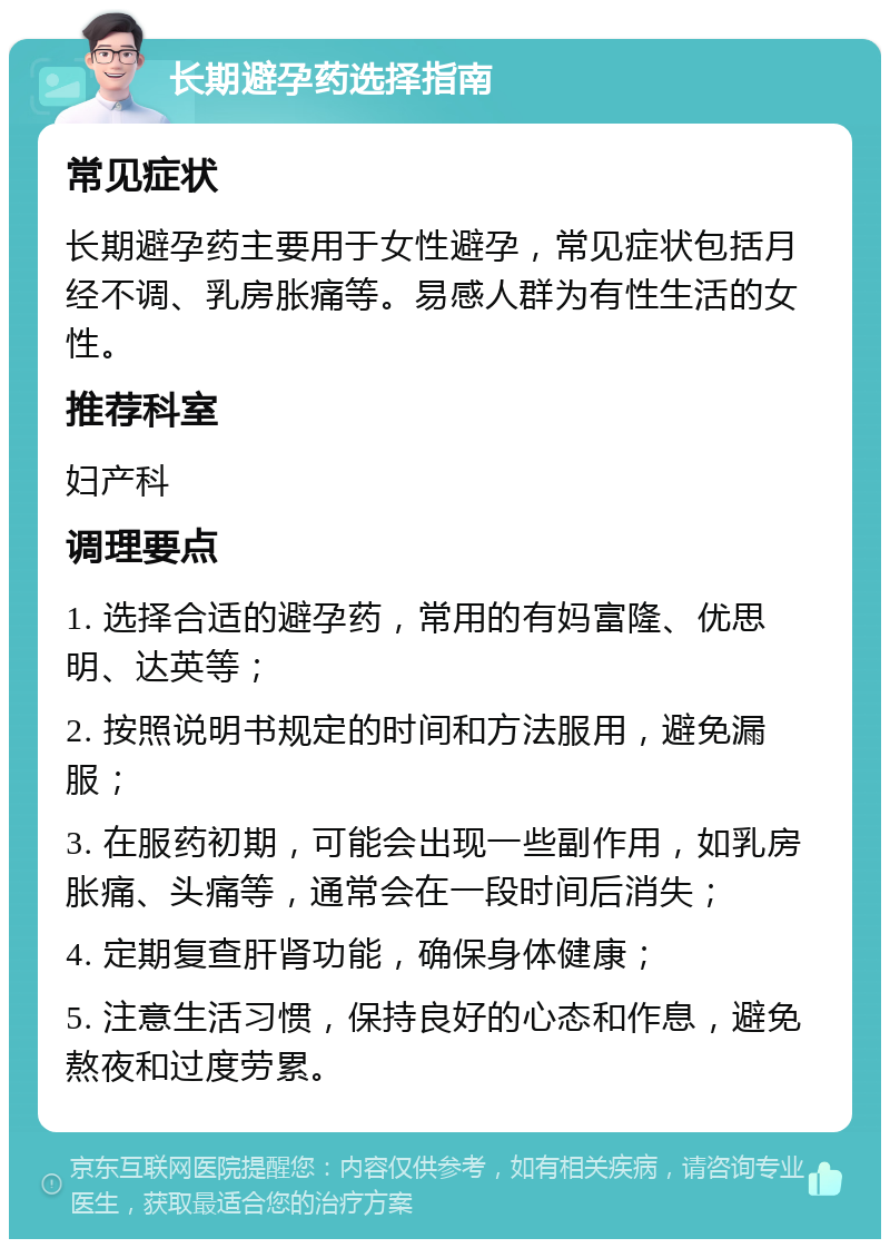 长期避孕药选择指南 常见症状 长期避孕药主要用于女性避孕，常见症状包括月经不调、乳房胀痛等。易感人群为有性生活的女性。 推荐科室 妇产科 调理要点 1. 选择合适的避孕药，常用的有妈富隆、优思明、达英等； 2. 按照说明书规定的时间和方法服用，避免漏服； 3. 在服药初期，可能会出现一些副作用，如乳房胀痛、头痛等，通常会在一段时间后消失； 4. 定期复查肝肾功能，确保身体健康； 5. 注意生活习惯，保持良好的心态和作息，避免熬夜和过度劳累。