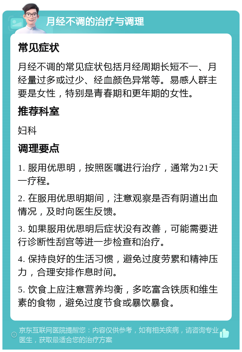 月经不调的治疗与调理 常见症状 月经不调的常见症状包括月经周期长短不一、月经量过多或过少、经血颜色异常等。易感人群主要是女性，特别是青春期和更年期的女性。 推荐科室 妇科 调理要点 1. 服用优思明，按照医嘱进行治疗，通常为21天一疗程。 2. 在服用优思明期间，注意观察是否有阴道出血情况，及时向医生反馈。 3. 如果服用优思明后症状没有改善，可能需要进行诊断性刮宫等进一步检查和治疗。 4. 保持良好的生活习惯，避免过度劳累和精神压力，合理安排作息时间。 5. 饮食上应注意营养均衡，多吃富含铁质和维生素的食物，避免过度节食或暴饮暴食。