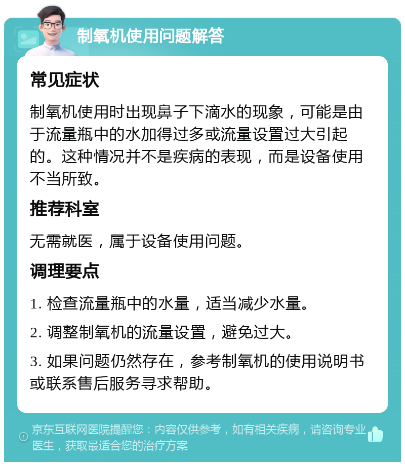 制氧机使用问题解答 常见症状 制氧机使用时出现鼻子下滴水的现象，可能是由于流量瓶中的水加得过多或流量设置过大引起的。这种情况并不是疾病的表现，而是设备使用不当所致。 推荐科室 无需就医，属于设备使用问题。 调理要点 1. 检查流量瓶中的水量，适当减少水量。 2. 调整制氧机的流量设置，避免过大。 3. 如果问题仍然存在，参考制氧机的使用说明书或联系售后服务寻求帮助。