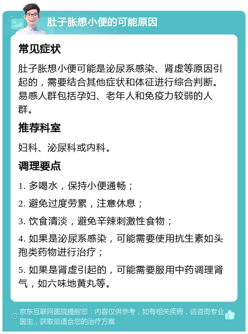 肚子胀想小便的可能原因 常见症状 肚子胀想小便可能是泌尿系感染、肾虚等原因引起的，需要结合其他症状和体征进行综合判断。易感人群包括孕妇、老年人和免疫力较弱的人群。 推荐科室 妇科、泌尿科或内科。 调理要点 1. 多喝水，保持小便通畅； 2. 避免过度劳累，注意休息； 3. 饮食清淡，避免辛辣刺激性食物； 4. 如果是泌尿系感染，可能需要使用抗生素如头孢类药物进行治疗； 5. 如果是肾虚引起的，可能需要服用中药调理肾气，如六味地黄丸等。