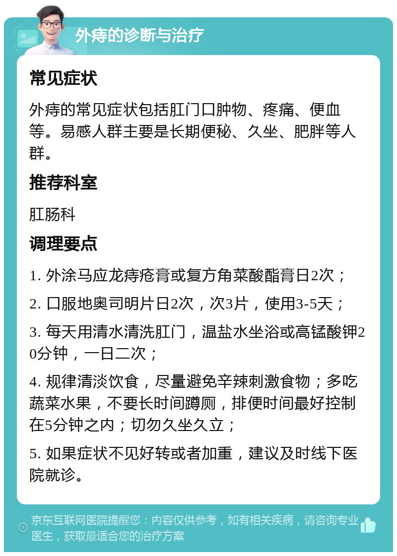 外痔的诊断与治疗 常见症状 外痔的常见症状包括肛门口肿物、疼痛、便血等。易感人群主要是长期便秘、久坐、肥胖等人群。 推荐科室 肛肠科 调理要点 1. 外涂马应龙痔疮膏或复方角菜酸酯膏日2次； 2. 口服地奥司明片日2次，次3片，使用3-5天； 3. 每天用清水清洗肛门，温盐水坐浴或高锰酸钾20分钟，一日二次； 4. 规律清淡饮食，尽量避免辛辣刺激食物；多吃蔬菜水果，不要长时间蹲厕，排便时间最好控制在5分钟之内；切勿久坐久立； 5. 如果症状不见好转或者加重，建议及时线下医院就诊。