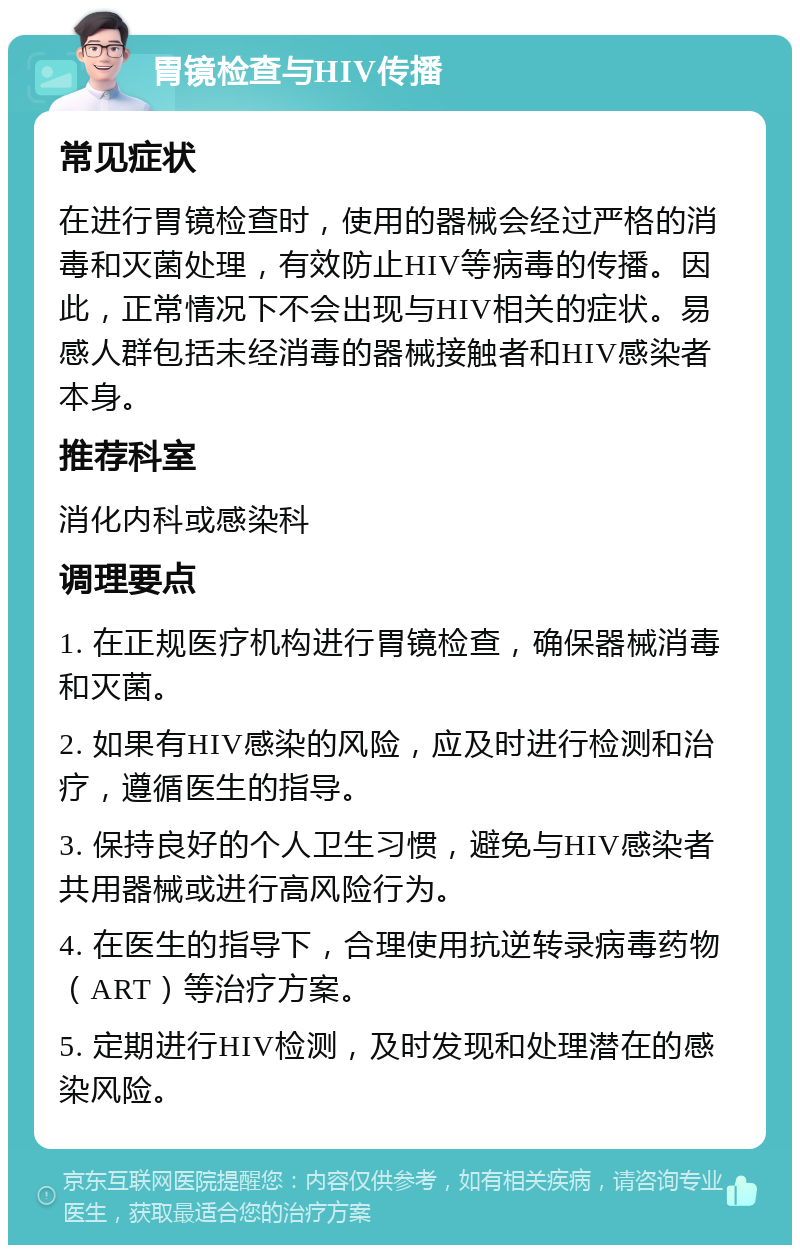 胃镜检查与HIV传播 常见症状 在进行胃镜检查时，使用的器械会经过严格的消毒和灭菌处理，有效防止HIV等病毒的传播。因此，正常情况下不会出现与HIV相关的症状。易感人群包括未经消毒的器械接触者和HIV感染者本身。 推荐科室 消化内科或感染科 调理要点 1. 在正规医疗机构进行胃镜检查，确保器械消毒和灭菌。 2. 如果有HIV感染的风险，应及时进行检测和治疗，遵循医生的指导。 3. 保持良好的个人卫生习惯，避免与HIV感染者共用器械或进行高风险行为。 4. 在医生的指导下，合理使用抗逆转录病毒药物（ART）等治疗方案。 5. 定期进行HIV检测，及时发现和处理潜在的感染风险。