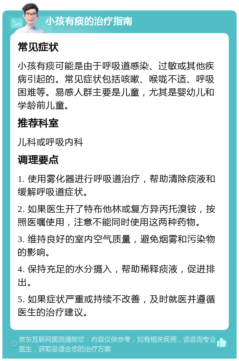 小孩有痰的治疗指南 常见症状 小孩有痰可能是由于呼吸道感染、过敏或其他疾病引起的。常见症状包括咳嗽、喉咙不适、呼吸困难等。易感人群主要是儿童，尤其是婴幼儿和学龄前儿童。 推荐科室 儿科或呼吸内科 调理要点 1. 使用雾化器进行呼吸道治疗，帮助清除痰液和缓解呼吸道症状。 2. 如果医生开了特布他林或复方异丙托溴铵，按照医嘱使用，注意不能同时使用这两种药物。 3. 维持良好的室内空气质量，避免烟雾和污染物的影响。 4. 保持充足的水分摄入，帮助稀释痰液，促进排出。 5. 如果症状严重或持续不改善，及时就医并遵循医生的治疗建议。