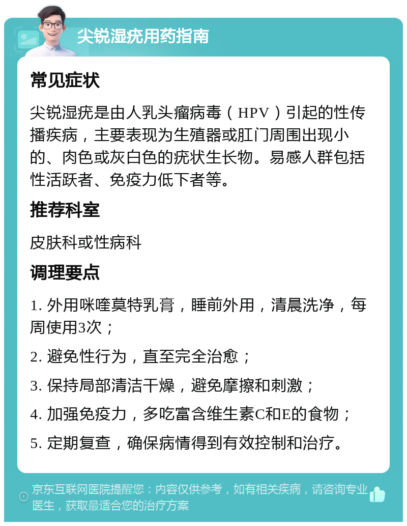 尖锐湿疣用药指南 常见症状 尖锐湿疣是由人乳头瘤病毒（HPV）引起的性传播疾病，主要表现为生殖器或肛门周围出现小的、肉色或灰白色的疣状生长物。易感人群包括性活跃者、免疫力低下者等。 推荐科室 皮肤科或性病科 调理要点 1. 外用咪喹莫特乳膏，睡前外用，清晨洗净，每周使用3次； 2. 避免性行为，直至完全治愈； 3. 保持局部清洁干燥，避免摩擦和刺激； 4. 加强免疫力，多吃富含维生素C和E的食物； 5. 定期复查，确保病情得到有效控制和治疗。