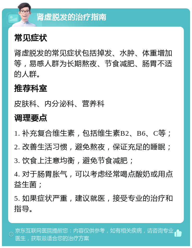 肾虚脱发的治疗指南 常见症状 肾虚脱发的常见症状包括掉发、水肿、体重增加等，易感人群为长期熬夜、节食减肥、肠胃不适的人群。 推荐科室 皮肤科、内分泌科、营养科 调理要点 1. 补充复合维生素，包括维生素B2、B6、C等； 2. 改善生活习惯，避免熬夜，保证充足的睡眠； 3. 饮食上注意均衡，避免节食减肥； 4. 对于肠胃胀气，可以考虑经常喝点酸奶或用点益生菌； 5. 如果症状严重，建议就医，接受专业的治疗和指导。