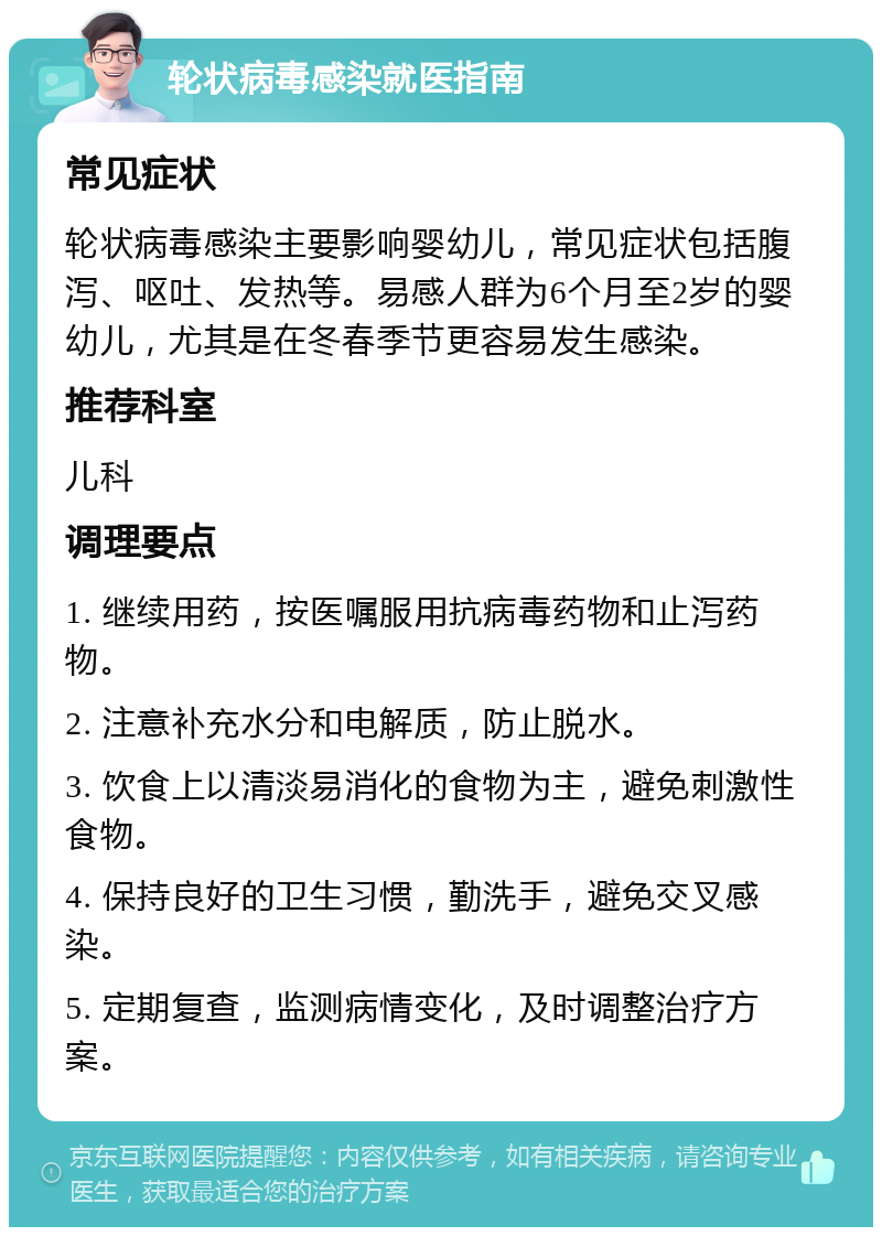 轮状病毒感染就医指南 常见症状 轮状病毒感染主要影响婴幼儿，常见症状包括腹泻、呕吐、发热等。易感人群为6个月至2岁的婴幼儿，尤其是在冬春季节更容易发生感染。 推荐科室 儿科 调理要点 1. 继续用药，按医嘱服用抗病毒药物和止泻药物。 2. 注意补充水分和电解质，防止脱水。 3. 饮食上以清淡易消化的食物为主，避免刺激性食物。 4. 保持良好的卫生习惯，勤洗手，避免交叉感染。 5. 定期复查，监测病情变化，及时调整治疗方案。