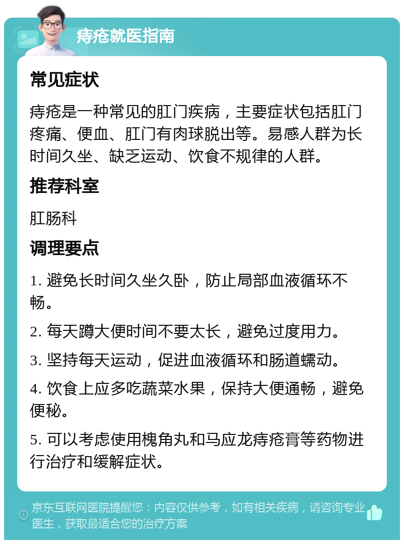 痔疮就医指南 常见症状 痔疮是一种常见的肛门疾病，主要症状包括肛门疼痛、便血、肛门有肉球脱出等。易感人群为长时间久坐、缺乏运动、饮食不规律的人群。 推荐科室 肛肠科 调理要点 1. 避免长时间久坐久卧，防止局部血液循环不畅。 2. 每天蹲大便时间不要太长，避免过度用力。 3. 坚持每天运动，促进血液循环和肠道蠕动。 4. 饮食上应多吃蔬菜水果，保持大便通畅，避免便秘。 5. 可以考虑使用槐角丸和马应龙痔疮膏等药物进行治疗和缓解症状。