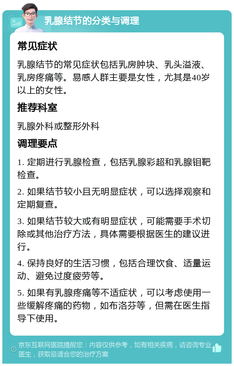 乳腺结节的分类与调理 常见症状 乳腺结节的常见症状包括乳房肿块、乳头溢液、乳房疼痛等。易感人群主要是女性，尤其是40岁以上的女性。 推荐科室 乳腺外科或整形外科 调理要点 1. 定期进行乳腺检查，包括乳腺彩超和乳腺钼靶检查。 2. 如果结节较小且无明显症状，可以选择观察和定期复查。 3. 如果结节较大或有明显症状，可能需要手术切除或其他治疗方法，具体需要根据医生的建议进行。 4. 保持良好的生活习惯，包括合理饮食、适量运动、避免过度疲劳等。 5. 如果有乳腺疼痛等不适症状，可以考虑使用一些缓解疼痛的药物，如布洛芬等，但需在医生指导下使用。