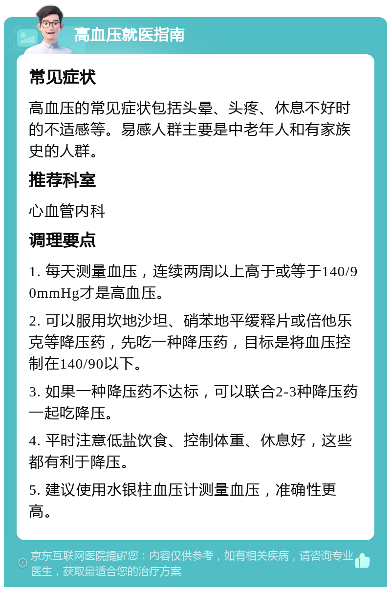 高血压就医指南 常见症状 高血压的常见症状包括头晕、头疼、休息不好时的不适感等。易感人群主要是中老年人和有家族史的人群。 推荐科室 心血管内科 调理要点 1. 每天测量血压，连续两周以上高于或等于140/90mmHg才是高血压。 2. 可以服用坎地沙坦、硝苯地平缓释片或倍他乐克等降压药，先吃一种降压药，目标是将血压控制在140/90以下。 3. 如果一种降压药不达标，可以联合2-3种降压药一起吃降压。 4. 平时注意低盐饮食、控制体重、休息好，这些都有利于降压。 5. 建议使用水银柱血压计测量血压，准确性更高。