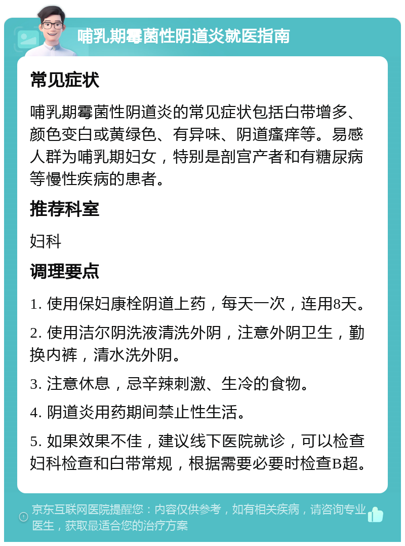 哺乳期霉菌性阴道炎就医指南 常见症状 哺乳期霉菌性阴道炎的常见症状包括白带增多、颜色变白或黄绿色、有异味、阴道瘙痒等。易感人群为哺乳期妇女，特别是剖宫产者和有糖尿病等慢性疾病的患者。 推荐科室 妇科 调理要点 1. 使用保妇康栓阴道上药，每天一次，连用8天。 2. 使用洁尔阴洗液清洗外阴，注意外阴卫生，勤换内裤，清水洗外阴。 3. 注意休息，忌辛辣刺激、生冷的食物。 4. 阴道炎用药期间禁止性生活。 5. 如果效果不佳，建议线下医院就诊，可以检查妇科检查和白带常规，根据需要必要时检查B超。