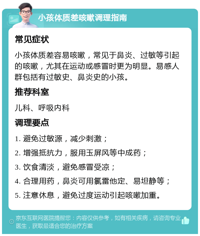 小孩体质差咳嗽调理指南 常见症状 小孩体质差容易咳嗽，常见于鼻炎、过敏等引起的咳嗽，尤其在运动或感冒时更为明显。易感人群包括有过敏史、鼻炎史的小孩。 推荐科室 儿科、呼吸内科 调理要点 1. 避免过敏源，减少刺激； 2. 增强抵抗力，服用玉屏风等中成药； 3. 饮食清淡，避免感冒受凉； 4. 合理用药，鼻炎可用氯雷他定、易坦静等； 5. 注意休息，避免过度运动引起咳嗽加重。