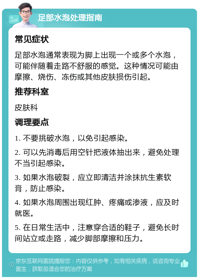 足部水泡处理指南 常见症状 足部水泡通常表现为脚上出现一个或多个水泡，可能伴随着走路不舒服的感觉。这种情况可能由摩擦、烧伤、冻伤或其他皮肤损伤引起。 推荐科室 皮肤科 调理要点 1. 不要挑破水泡，以免引起感染。 2. 可以先消毒后用空针把液体抽出来，避免处理不当引起感染。 3. 如果水泡破裂，应立即清洁并涂抹抗生素软膏，防止感染。 4. 如果水泡周围出现红肿、疼痛或渗液，应及时就医。 5. 在日常生活中，注意穿合适的鞋子，避免长时间站立或走路，减少脚部摩擦和压力。