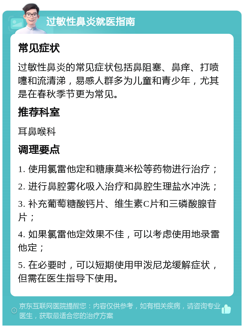 过敏性鼻炎就医指南 常见症状 过敏性鼻炎的常见症状包括鼻阻塞、鼻痒、打喷嚏和流清涕，易感人群多为儿童和青少年，尤其是在春秋季节更为常见。 推荐科室 耳鼻喉科 调理要点 1. 使用氯雷他定和糖康莫米松等药物进行治疗； 2. 进行鼻腔雾化吸入治疗和鼻腔生理盐水冲洗； 3. 补充葡萄糖酸钙片、维生素C片和三磷酸腺苷片； 4. 如果氯雷他定效果不佳，可以考虑使用地录雷他定； 5. 在必要时，可以短期使用甲泼尼龙缓解症状，但需在医生指导下使用。