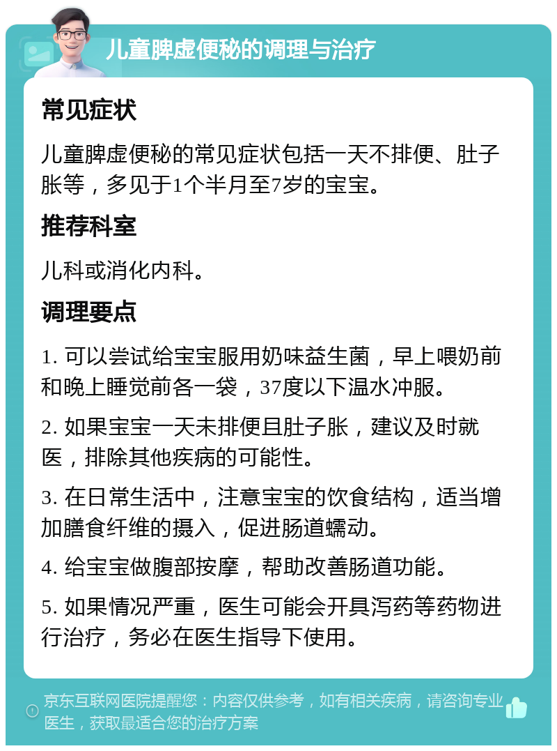 儿童脾虚便秘的调理与治疗 常见症状 儿童脾虚便秘的常见症状包括一天不排便、肚子胀等，多见于1个半月至7岁的宝宝。 推荐科室 儿科或消化内科。 调理要点 1. 可以尝试给宝宝服用奶味益生菌，早上喂奶前和晚上睡觉前各一袋，37度以下温水冲服。 2. 如果宝宝一天未排便且肚子胀，建议及时就医，排除其他疾病的可能性。 3. 在日常生活中，注意宝宝的饮食结构，适当增加膳食纤维的摄入，促进肠道蠕动。 4. 给宝宝做腹部按摩，帮助改善肠道功能。 5. 如果情况严重，医生可能会开具泻药等药物进行治疗，务必在医生指导下使用。