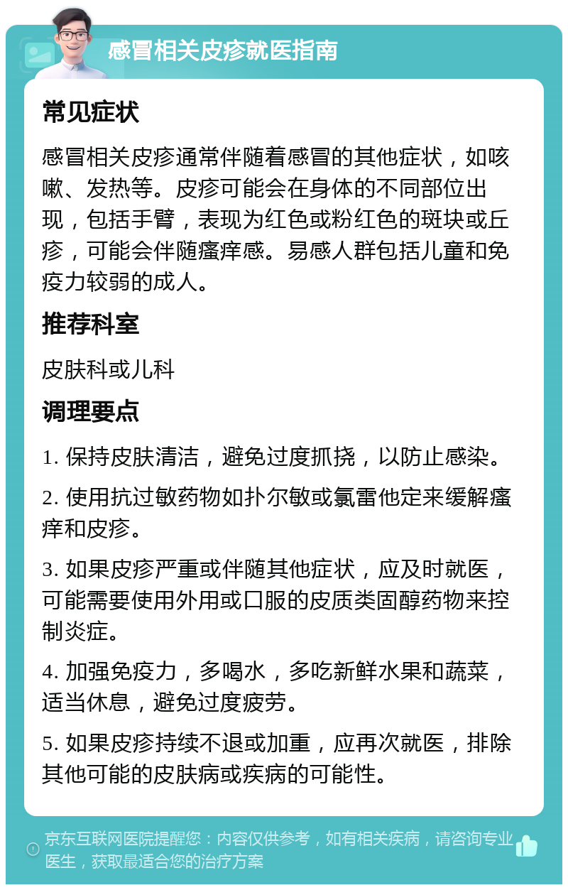 感冒相关皮疹就医指南 常见症状 感冒相关皮疹通常伴随着感冒的其他症状，如咳嗽、发热等。皮疹可能会在身体的不同部位出现，包括手臂，表现为红色或粉红色的斑块或丘疹，可能会伴随瘙痒感。易感人群包括儿童和免疫力较弱的成人。 推荐科室 皮肤科或儿科 调理要点 1. 保持皮肤清洁，避免过度抓挠，以防止感染。 2. 使用抗过敏药物如扑尔敏或氯雷他定来缓解瘙痒和皮疹。 3. 如果皮疹严重或伴随其他症状，应及时就医，可能需要使用外用或口服的皮质类固醇药物来控制炎症。 4. 加强免疫力，多喝水，多吃新鲜水果和蔬菜，适当休息，避免过度疲劳。 5. 如果皮疹持续不退或加重，应再次就医，排除其他可能的皮肤病或疾病的可能性。