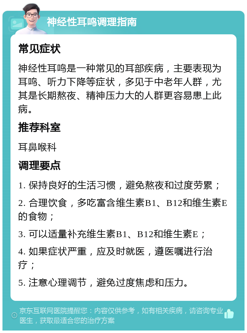 神经性耳鸣调理指南 常见症状 神经性耳鸣是一种常见的耳部疾病，主要表现为耳鸣、听力下降等症状，多见于中老年人群，尤其是长期熬夜、精神压力大的人群更容易患上此病。 推荐科室 耳鼻喉科 调理要点 1. 保持良好的生活习惯，避免熬夜和过度劳累； 2. 合理饮食，多吃富含维生素B1、B12和维生素E的食物； 3. 可以适量补充维生素B1、B12和维生素E； 4. 如果症状严重，应及时就医，遵医嘱进行治疗； 5. 注意心理调节，避免过度焦虑和压力。