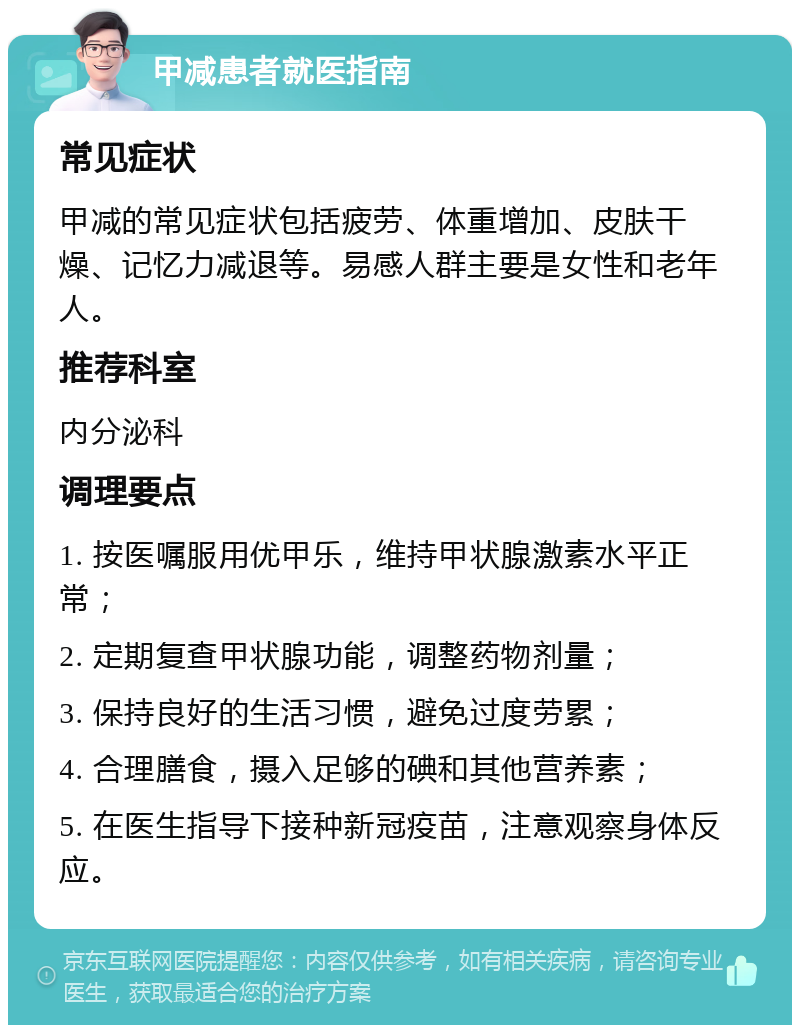 甲减患者就医指南 常见症状 甲减的常见症状包括疲劳、体重增加、皮肤干燥、记忆力减退等。易感人群主要是女性和老年人。 推荐科室 内分泌科 调理要点 1. 按医嘱服用优甲乐，维持甲状腺激素水平正常； 2. 定期复查甲状腺功能，调整药物剂量； 3. 保持良好的生活习惯，避免过度劳累； 4. 合理膳食，摄入足够的碘和其他营养素； 5. 在医生指导下接种新冠疫苗，注意观察身体反应。