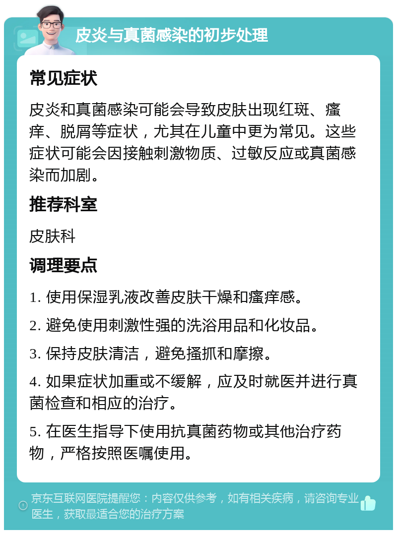 皮炎与真菌感染的初步处理 常见症状 皮炎和真菌感染可能会导致皮肤出现红斑、瘙痒、脱屑等症状，尤其在儿童中更为常见。这些症状可能会因接触刺激物质、过敏反应或真菌感染而加剧。 推荐科室 皮肤科 调理要点 1. 使用保湿乳液改善皮肤干燥和瘙痒感。 2. 避免使用刺激性强的洗浴用品和化妆品。 3. 保持皮肤清洁，避免搔抓和摩擦。 4. 如果症状加重或不缓解，应及时就医并进行真菌检查和相应的治疗。 5. 在医生指导下使用抗真菌药物或其他治疗药物，严格按照医嘱使用。