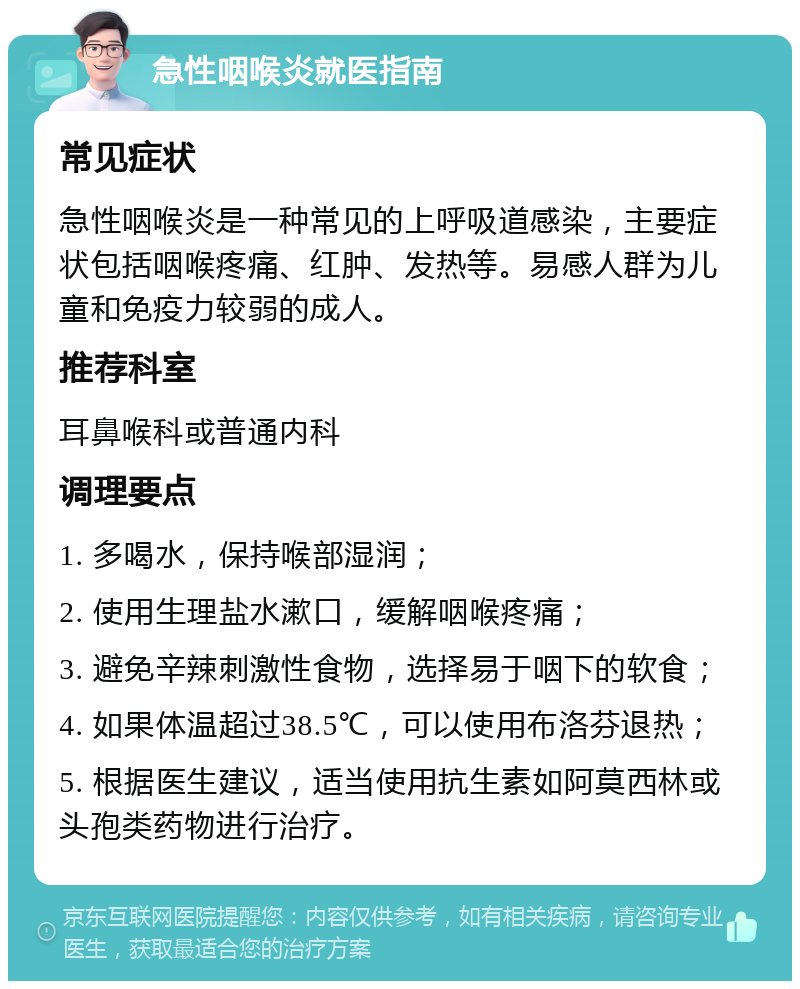 急性咽喉炎就医指南 常见症状 急性咽喉炎是一种常见的上呼吸道感染，主要症状包括咽喉疼痛、红肿、发热等。易感人群为儿童和免疫力较弱的成人。 推荐科室 耳鼻喉科或普通内科 调理要点 1. 多喝水，保持喉部湿润； 2. 使用生理盐水漱口，缓解咽喉疼痛； 3. 避免辛辣刺激性食物，选择易于咽下的软食； 4. 如果体温超过38.5℃，可以使用布洛芬退热； 5. 根据医生建议，适当使用抗生素如阿莫西林或头孢类药物进行治疗。