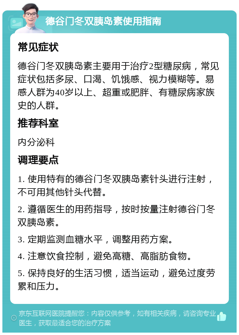 德谷门冬双胰岛素使用指南 常见症状 德谷门冬双胰岛素主要用于治疗2型糖尿病，常见症状包括多尿、口渴、饥饿感、视力模糊等。易感人群为40岁以上、超重或肥胖、有糖尿病家族史的人群。 推荐科室 内分泌科 调理要点 1. 使用特有的德谷门冬双胰岛素针头进行注射，不可用其他针头代替。 2. 遵循医生的用药指导，按时按量注射德谷门冬双胰岛素。 3. 定期监测血糖水平，调整用药方案。 4. 注意饮食控制，避免高糖、高脂肪食物。 5. 保持良好的生活习惯，适当运动，避免过度劳累和压力。