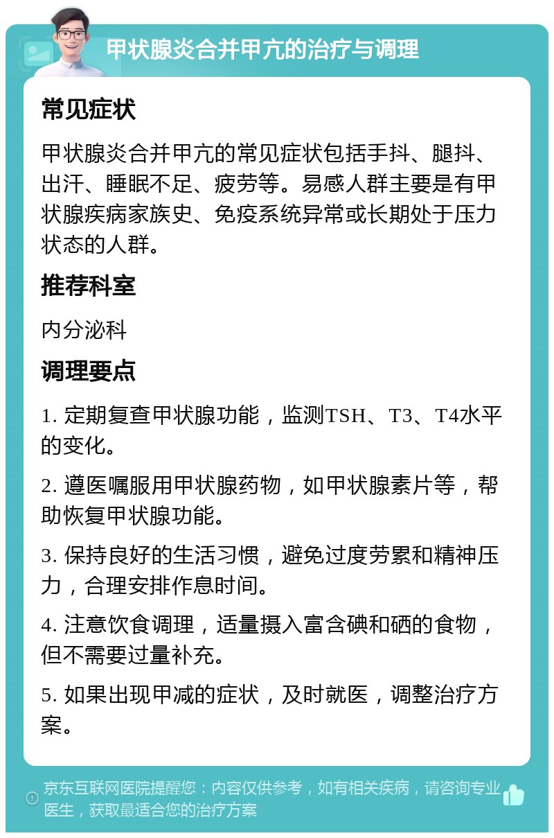 甲状腺炎合并甲亢的治疗与调理 常见症状 甲状腺炎合并甲亢的常见症状包括手抖、腿抖、出汗、睡眠不足、疲劳等。易感人群主要是有甲状腺疾病家族史、免疫系统异常或长期处于压力状态的人群。 推荐科室 内分泌科 调理要点 1. 定期复查甲状腺功能，监测TSH、T3、T4水平的变化。 2. 遵医嘱服用甲状腺药物，如甲状腺素片等，帮助恢复甲状腺功能。 3. 保持良好的生活习惯，避免过度劳累和精神压力，合理安排作息时间。 4. 注意饮食调理，适量摄入富含碘和硒的食物，但不需要过量补充。 5. 如果出现甲减的症状，及时就医，调整治疗方案。