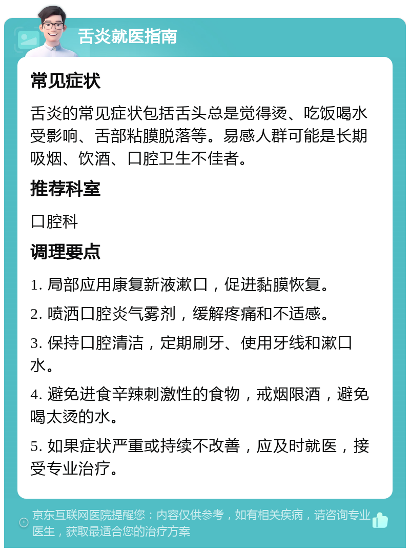 舌炎就医指南 常见症状 舌炎的常见症状包括舌头总是觉得烫、吃饭喝水受影响、舌部粘膜脱落等。易感人群可能是长期吸烟、饮酒、口腔卫生不佳者。 推荐科室 口腔科 调理要点 1. 局部应用康复新液漱口，促进黏膜恢复。 2. 喷洒口腔炎气雾剂，缓解疼痛和不适感。 3. 保持口腔清洁，定期刷牙、使用牙线和漱口水。 4. 避免进食辛辣刺激性的食物，戒烟限酒，避免喝太烫的水。 5. 如果症状严重或持续不改善，应及时就医，接受专业治疗。