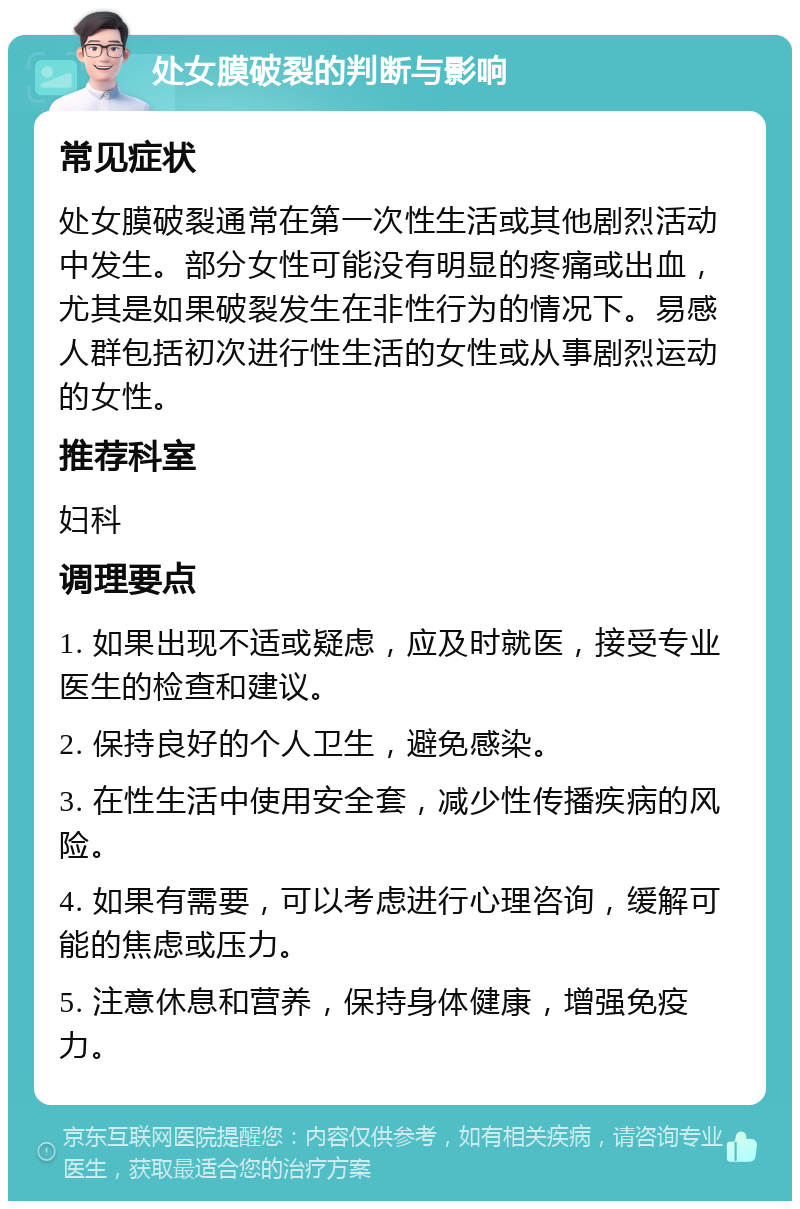 处女膜破裂的判断与影响 常见症状 处女膜破裂通常在第一次性生活或其他剧烈活动中发生。部分女性可能没有明显的疼痛或出血，尤其是如果破裂发生在非性行为的情况下。易感人群包括初次进行性生活的女性或从事剧烈运动的女性。 推荐科室 妇科 调理要点 1. 如果出现不适或疑虑，应及时就医，接受专业医生的检查和建议。 2. 保持良好的个人卫生，避免感染。 3. 在性生活中使用安全套，减少性传播疾病的风险。 4. 如果有需要，可以考虑进行心理咨询，缓解可能的焦虑或压力。 5. 注意休息和营养，保持身体健康，增强免疫力。