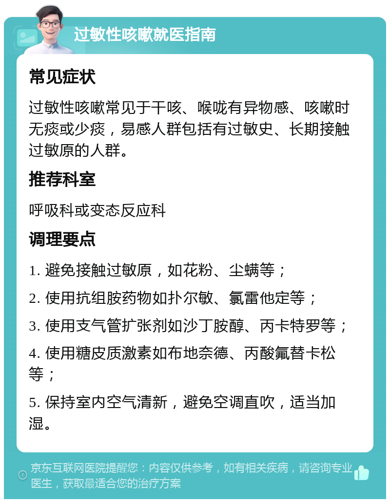 过敏性咳嗽就医指南 常见症状 过敏性咳嗽常见于干咳、喉咙有异物感、咳嗽时无痰或少痰，易感人群包括有过敏史、长期接触过敏原的人群。 推荐科室 呼吸科或变态反应科 调理要点 1. 避免接触过敏原，如花粉、尘螨等； 2. 使用抗组胺药物如扑尔敏、氯雷他定等； 3. 使用支气管扩张剂如沙丁胺醇、丙卡特罗等； 4. 使用糖皮质激素如布地奈德、丙酸氟替卡松等； 5. 保持室内空气清新，避免空调直吹，适当加湿。