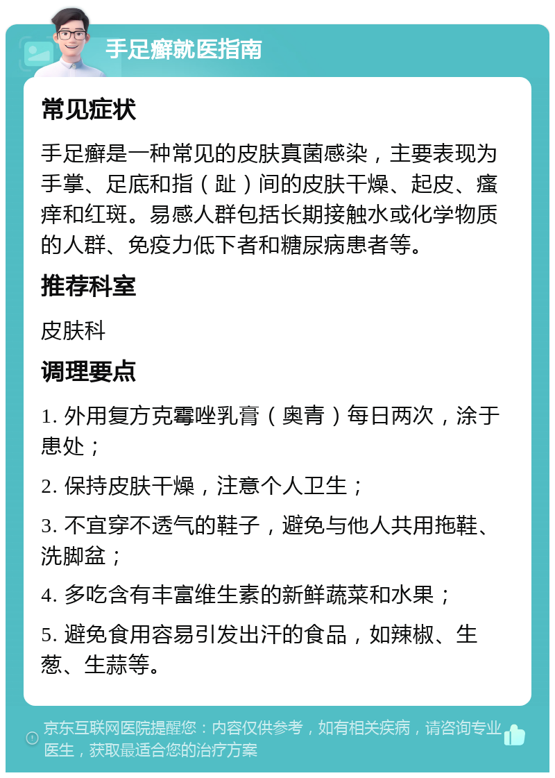 手足癣就医指南 常见症状 手足癣是一种常见的皮肤真菌感染，主要表现为手掌、足底和指（趾）间的皮肤干燥、起皮、瘙痒和红斑。易感人群包括长期接触水或化学物质的人群、免疫力低下者和糖尿病患者等。 推荐科室 皮肤科 调理要点 1. 外用复方克霉唑乳膏（奥青）每日两次，涂于患处； 2. 保持皮肤干燥，注意个人卫生； 3. 不宜穿不透气的鞋子，避免与他人共用拖鞋、洗脚盆； 4. 多吃含有丰富维生素的新鲜蔬菜和水果； 5. 避免食用容易引发出汗的食品，如辣椒、生葱、生蒜等。