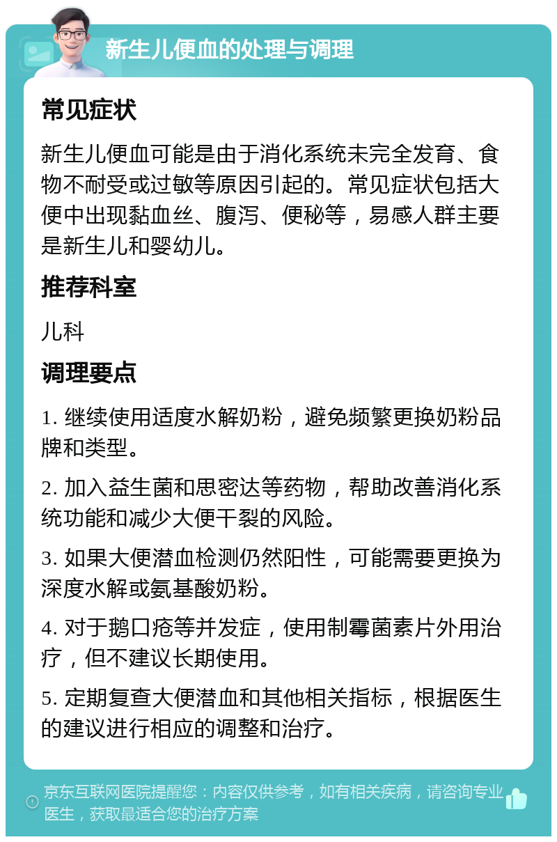 新生儿便血的处理与调理 常见症状 新生儿便血可能是由于消化系统未完全发育、食物不耐受或过敏等原因引起的。常见症状包括大便中出现黏血丝、腹泻、便秘等，易感人群主要是新生儿和婴幼儿。 推荐科室 儿科 调理要点 1. 继续使用适度水解奶粉，避免频繁更换奶粉品牌和类型。 2. 加入益生菌和思密达等药物，帮助改善消化系统功能和减少大便干裂的风险。 3. 如果大便潜血检测仍然阳性，可能需要更换为深度水解或氨基酸奶粉。 4. 对于鹅口疮等并发症，使用制霉菌素片外用治疗，但不建议长期使用。 5. 定期复查大便潜血和其他相关指标，根据医生的建议进行相应的调整和治疗。