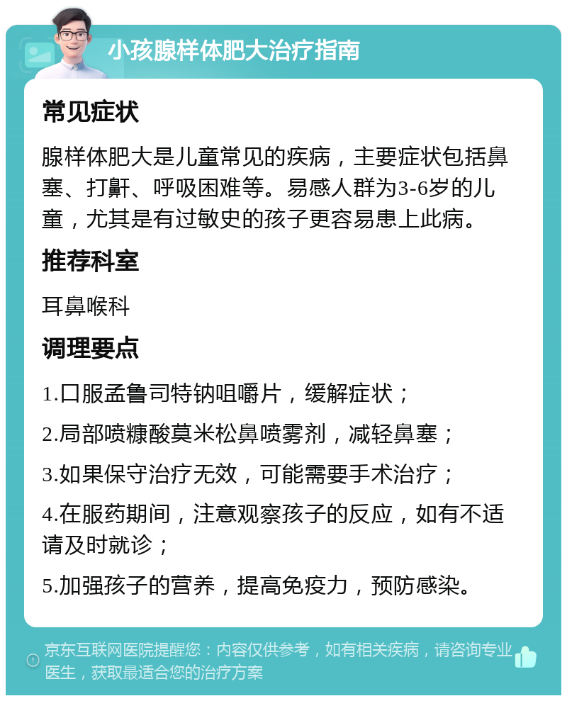 小孩腺样体肥大治疗指南 常见症状 腺样体肥大是儿童常见的疾病，主要症状包括鼻塞、打鼾、呼吸困难等。易感人群为3-6岁的儿童，尤其是有过敏史的孩子更容易患上此病。 推荐科室 耳鼻喉科 调理要点 1.口服孟鲁司特钠咀嚼片，缓解症状； 2.局部喷糠酸莫米松鼻喷雾剂，减轻鼻塞； 3.如果保守治疗无效，可能需要手术治疗； 4.在服药期间，注意观察孩子的反应，如有不适请及时就诊； 5.加强孩子的营养，提高免疫力，预防感染。