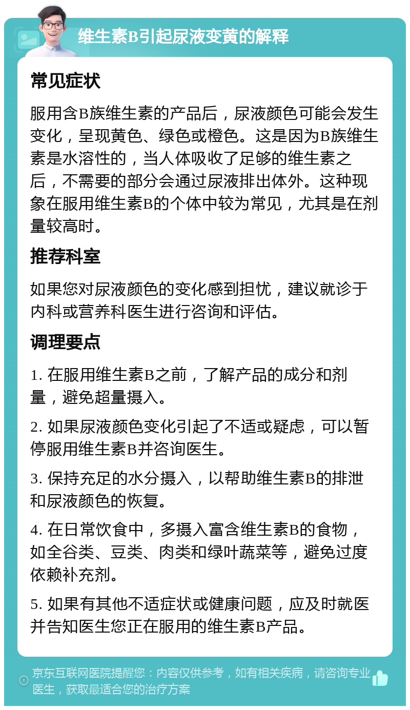 维生素B引起尿液变黄的解释 常见症状 服用含B族维生素的产品后，尿液颜色可能会发生变化，呈现黄色、绿色或橙色。这是因为B族维生素是水溶性的，当人体吸收了足够的维生素之后，不需要的部分会通过尿液排出体外。这种现象在服用维生素B的个体中较为常见，尤其是在剂量较高时。 推荐科室 如果您对尿液颜色的变化感到担忧，建议就诊于内科或营养科医生进行咨询和评估。 调理要点 1. 在服用维生素B之前，了解产品的成分和剂量，避免超量摄入。 2. 如果尿液颜色变化引起了不适或疑虑，可以暂停服用维生素B并咨询医生。 3. 保持充足的水分摄入，以帮助维生素B的排泄和尿液颜色的恢复。 4. 在日常饮食中，多摄入富含维生素B的食物，如全谷类、豆类、肉类和绿叶蔬菜等，避免过度依赖补充剂。 5. 如果有其他不适症状或健康问题，应及时就医并告知医生您正在服用的维生素B产品。