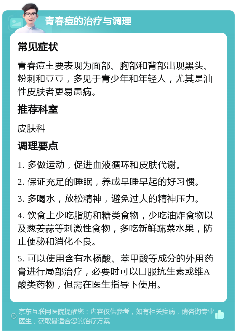 青春痘的治疗与调理 常见症状 青春痘主要表现为面部、胸部和背部出现黑头、粉刺和豆豆，多见于青少年和年轻人，尤其是油性皮肤者更易患病。 推荐科室 皮肤科 调理要点 1. 多做运动，促进血液循环和皮肤代谢。 2. 保证充足的睡眠，养成早睡早起的好习惯。 3. 多喝水，放松精神，避免过大的精神压力。 4. 饮食上少吃脂肪和糖类食物，少吃油炸食物以及葱姜蒜等刺激性食物，多吃新鲜蔬菜水果，防止便秘和消化不良。 5. 可以使用含有水杨酸、苯甲酸等成分的外用药膏进行局部治疗，必要时可以口服抗生素或维A酸类药物，但需在医生指导下使用。