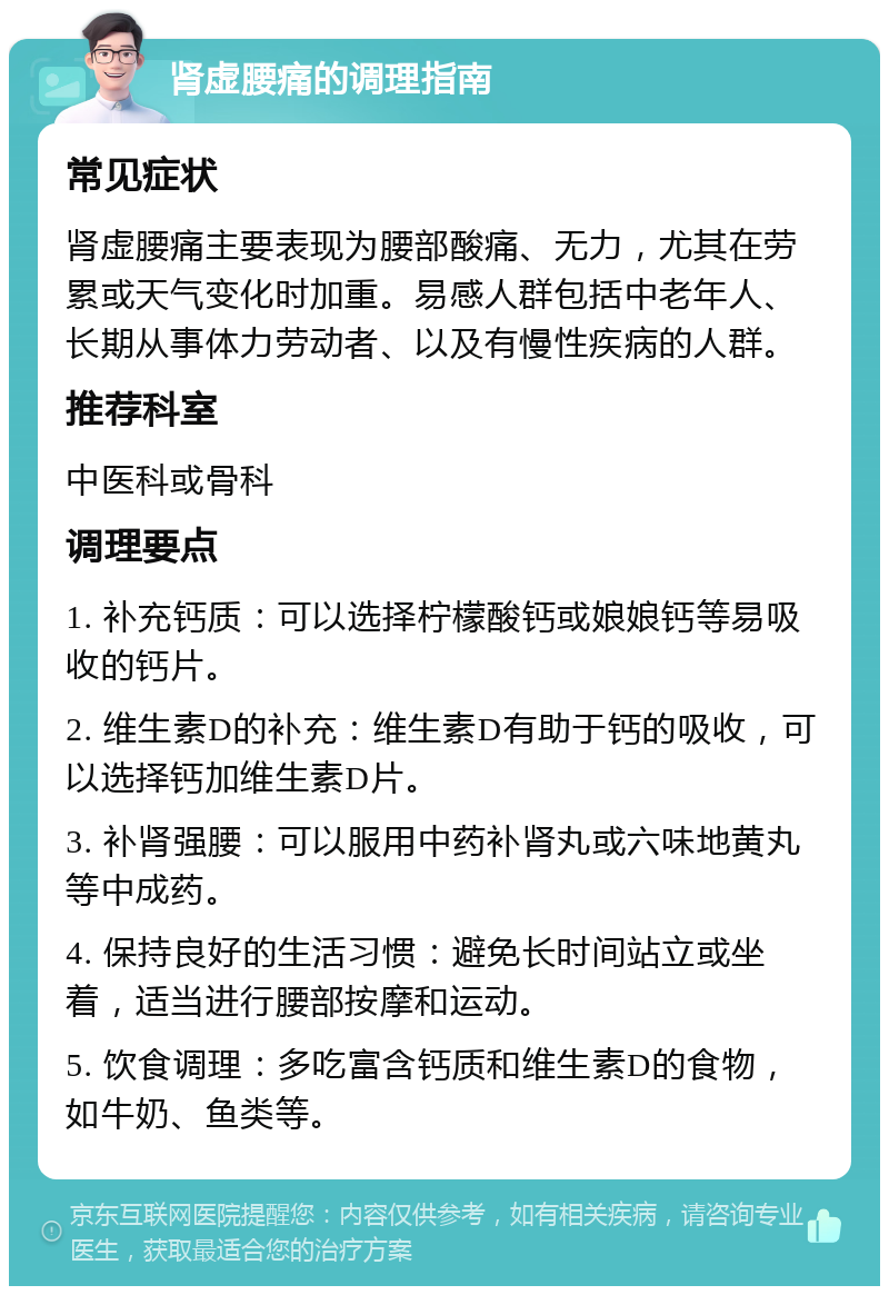 肾虚腰痛的调理指南 常见症状 肾虚腰痛主要表现为腰部酸痛、无力，尤其在劳累或天气变化时加重。易感人群包括中老年人、长期从事体力劳动者、以及有慢性疾病的人群。 推荐科室 中医科或骨科 调理要点 1. 补充钙质：可以选择柠檬酸钙或娘娘钙等易吸收的钙片。 2. 维生素D的补充：维生素D有助于钙的吸收，可以选择钙加维生素D片。 3. 补肾强腰：可以服用中药补肾丸或六味地黄丸等中成药。 4. 保持良好的生活习惯：避免长时间站立或坐着，适当进行腰部按摩和运动。 5. 饮食调理：多吃富含钙质和维生素D的食物，如牛奶、鱼类等。